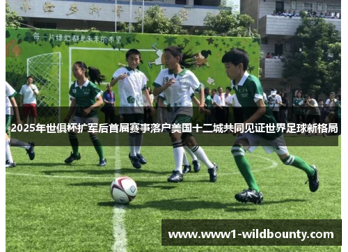 2025年世俱杯扩军后首届赛事落户美国十二城共同见证世界足球新格局 2025年世俱杯扩军后首届赛事落户美国十二城共同见证世界足球新格局