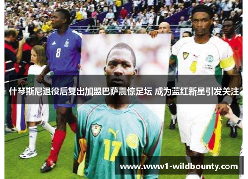 什琴斯尼退役后复出加盟巴萨震惊足坛 成为蓝红新星引发关注