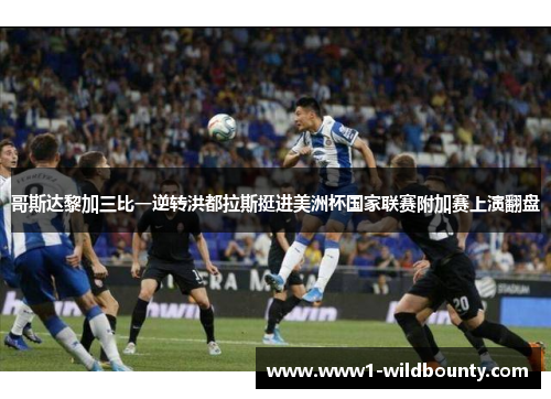 哥斯达黎加三比一逆转洪都拉斯挺进美洲杯国家联赛附加赛上演翻盘