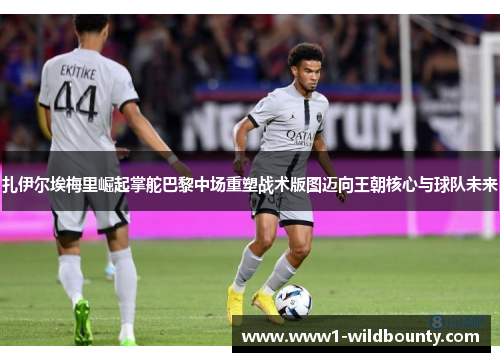 扎伊尔埃梅里崛起掌舵巴黎中场重塑战术版图迈向王朝核心与球队未来 扎伊尔埃梅里崛起掌舵巴黎中场重塑战术版图迈向王朝核心与球队未来