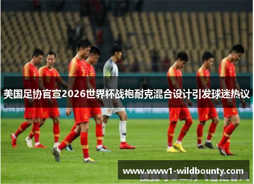 美国足协官宣2026世界杯战袍耐克混合设计引发球迷热议